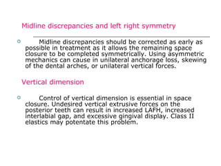 Midline discrepancies and left right symmetry.
 Midline discrepancies should be corrected as early as
possible in treatment as it allows the remaining space
closure to be completed symmetrically. Using asymmetric
mechanics can cause in unilateral anchorage loss, skewing
of the dental arches, or unilateral vertical forces.
Vertical dimension
 Control of vertical dimension is essential in space
closure. Undesired vertical extrusive forces on the
posterior teeth can result in increased LAFH, increased
interlabial gap, and excessive gingival display. Class II
elastics may potentate this problem.
 