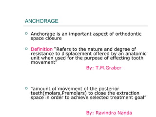ANCHORAGE
 Anchorage is an important aspect of orthodontic
space closure
 Definition “Refers to the nature and degree of
resistance to displacement offered by an anatomic
unit when used for the purpose of effecting tooth
movement”
By: T.M.Graber
 “amount of movement of the posterior
teeth(molars,Premolars) to close the extraction
space in order to achieve selected treatment goal”
By: Ravindra Nanda
 