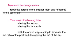 Maximum anchorage cases
retractive forces to the anterior teeth and no forces
to the posteriors.
Two ways of achieving this-
altering the forces
altering the moments
both the above ways aiming to increase the
m/f ratio of the post and decreasing the m/f of the ant
 