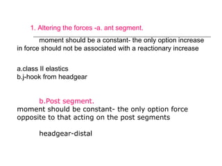 1. Altering the forces -a. ant segment.
moment should be a constant- the only option increase
in force should not be associated with a reactionary increase
a.class II elastics
b.j-hook from headgear
b.Post segment.
moment should be constant- the only option force
opposite to that acting on the post segments
headgear-distal
 