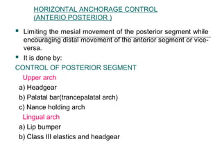 HORIZONTAL ANCHORAGE CONTROL
(ANTERIO POSTERIOR )
 Limiting the mesial movement of the posterior segment while
encouraging distal movement of the anterior segment or vice-
versa.
 It is done by:
CONTROL OF POSTERIOR SEGMENT
Upper arch
a) Headgear
b) Palatal bar(trancepalatal arch)
c) Nance holding arch
Lingual arch
a) Lip bumper
b) Class III elastics and headgear
 