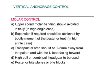 VERTICAL ANCHORAGE CONTROL
MOLAR CONTROL
a) Upper scond molar banding should avoided
initially (in high angle case)
b) Expansion if required should be achieved by
bodily moment of the posterior teeth(in high
angle case)
c) Transpalatal arch should be 2-3mm away from
the palate and with the U loop facing forward
d) High pull or combi pull headgear to be used
e) Posterior bite planes or bite blocks
 