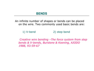 BENDS
An infinite number of shapes or bends can be placed
on the wire. Two commonly used basic bends are:
1) V-bend 2) step bend
Creative wire bending –The force system from step
bends & V-bends, Burstone & Koening, AJODO
1988, 93:59-67
 