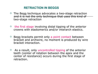 RETRACTION IN BEGGS
 The Begg technique advocates a two-stage retraction
and it is not the only technique that uses this kind of
two-stage retraction
 the first stage involving distal tipping of the anterior
crowns with elastomerics and/or interarch elastics.
 Begg brackets permit only a point contact between
bracket and archwire, no moment is produced by wire
bracket interaction.
 As a result, only uncontrolled tipping of the anterior
teeth (center of rotation between the apex and the
center of resistance) occurs during the first stage of
retraction.
 