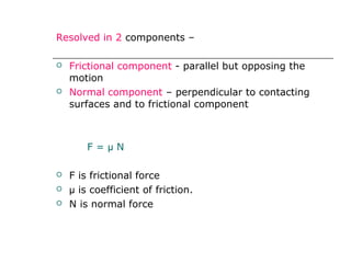 Resolved in 2 components –
 Frictional component - parallel but opposing the
motion
 Normal component – perpendicular to contacting
surfaces and to frictional component
F = µ N
 F is frictional force
 µ is coefficient of friction.
 N is normal force
 