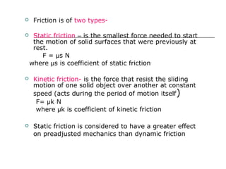  Friction is of two types-
 Static friction – is the smallest force needed to start
the motion of solid surfaces that were previously at
rest.
F = µs N
where µs is coefficient of static friction
 Kinetic friction- is the force that resist the sliding
motion of one solid object over another at constant
speed (acts during the period of motion itself)
F= µk N
where µk is coefficient of kinetic friction
 Static friction is considered to have a greater effect
on preadjusted mechanics than dynamic friction
 