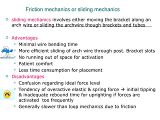 Friction mechanics or sliding mechanics
 sliding mechanics involves either moving the bracket along an
arch wire or sliding the archwire though brackets and tubes
 Advantages
 Minimal wire bending time
 More efficient sliding of arch wire through post. Bracket slots
 No running out of space for activation
 Patient comfort
 Less time consumption for placement
 Disadvantages
 Confusion regarding ideal force level
 Tendency of overactive elastic & spring force  initial tipping
& inadequate rebound time for uprighting if forces are
activated too frequently
 Generally slower than loop mechanics due to friction
 