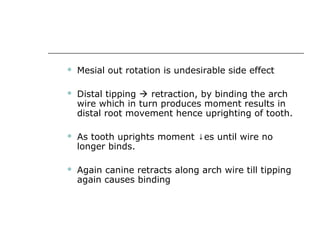  Mesial out rotation is undesirable side effect
 Distal tipping  retraction, by binding the arch
wire which in turn produces moment results in
distal root movement hence uprighting of tooth.
 As tooth uprights moment es until wire no↓
longer binds.
 Again canine retracts along arch wire till tipping
again causes binding
 