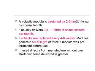  An elastic module is stretched by 2-3mm(ie) twice
its normal length
 it usually delivers 0.5 - 1.5mm of space closure
per month.
 Tie backs are replaced every 4-6 weeks. Modules
generate 50-100 gm of force if module was pre
stretched before use.
 If used directly from manufacture without pre-
stretching force delivered is greater.
 