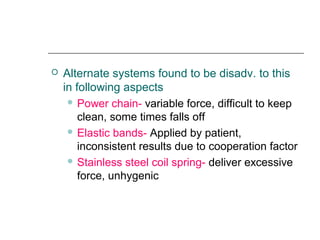  Alternate systems found to be disadv. to this
in following aspects
 Power chain- variable force, difficult to keep
clean, some times falls off
 Elastic bands- Applied by patient,
inconsistent results due to cooperation factor
 Stainless steel coil spring- deliver excessive
force, unhygenic
 