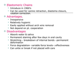  Elastomeric Chains
 Introduce in 1960’s
 Can be used for canine retraction, diastema closure,
rotation correction.
 Advantages.
 Inexpansive
 Relatively hygienic
 Easily applied without arch wire removal
 Not depend on pt. cooperation
 Disadvantages
 Absorb water & saliva
 Permanent staining after few days in oral cavity
 Stretching - breakdown of internal bonds –permanent
deformation
 Force degradation- variable force levels- effectiveness↓
 Can untie or break if not placed with care
 
