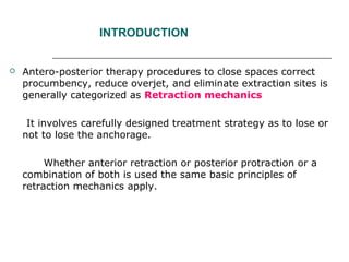 INTRODUCTION
 Antero-posterior therapy procedures to close spaces correct
procumbency, reduce overjet, and eliminate extraction sites is
generally categorized as Retraction mechanics
It involves carefully designed treatment strategy as to lose or
not to lose the anchorage.
Whether anterior retraction or posterior protraction or a
combination of both is used the same basic principles of
retraction mechanics apply.
 