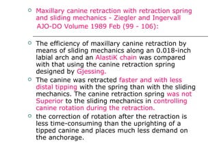  Maxillary canine retraction with retraction spring
and sliding mechanics - Ziegler and Ingervall
AJO-DO Volume 1989 Feb (99 - 106):
 The efficiency of maxillary canine retraction by
means of sliding mechanics along an 0.018-inch
labial arch and an AlastiK chain was compared
with that using the canine retraction spring
designed by Gjessing.
 The canine was retracted faster and with less
distal tipping with the spring than with the sliding
mechanics. The canine retraction spring was not
Superior to the sliding mechanics in controlling
canine rotation during the retraction.
 the correction of rotation after the retraction is
less time-consuming than the uprighting of a
tipped canine and places much less demand on
the anchorage.
 