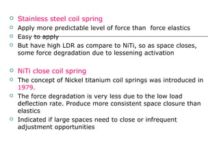  Stainless steel coil spring
 Apply more predictable level of force than force elastics
 Easy to apply
 But have high LDR as compare to NiTi, so as space closes,
some force degradation due to lessening activation
 NiTi close coil spring
 The concept of Nickel titanium coil springs was introduced in
1979.
 The force degradation is very less due to the low load
deflection rate. Produce more consistent space closure than
elastics
 Indicated if large spaces need to close or infrequent
adjustment opportunities
 