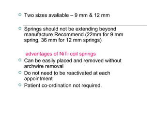  Two sizes avaliable – 9 mm & 12 mm
 Springs should not be extending beyond
manufacture Recommend (22mm for 9 mm
spring, 36 mm for 12 mm springs)
advantages of NiTi coil springs
 Can be easily placed and removed without
archwire removal
 Do not need to be reactivated at each
appointment
 Patient co-ordination not required.
 