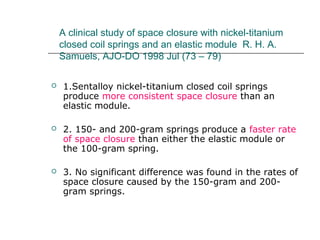 A clinical study of space closure with nickel-titanium
closed coil springs and an elastic module R. H. A.
Samuels, AJO-DO 1998 Jul (73 – 79)
 1.Sentalloy nickel-titanium closed coil springs
produce more consistent space closure than an
elastic module.
 2. 150- and 200-gram springs produce a faster rate
of space closure than either the elastic module or
the 100-gram spring.
 3. No significant difference was found in the rates of
space closure caused by the 150-gram and 200-
gram springs.
 