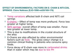 EFFECT OF ENVIRONMENTAL FACTORS ON E- CHAIN & NITI-COIL
SPRINGS. Claire Nattrass (EJO-1998-vol20/169-176)
 Temp variations affected both E-chain and NITI coil
springs
 E-chains – Effect of temp was more profound. Force loss
greater at higher temp.
 NITI springs- overall effect of temp was smaller. Force
loss greater at lower temp.
 This is due to modifications in the crystal structure of
the alloy
 E-Chains are also affected by other environmental
factors such as food. The gross colour change is a
common clinical finding in patients who consume spicy
foods.
 Force decay of E-chain was more in carbonated drinks
than in water which may be due to low PH
 