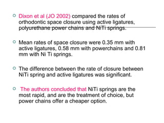  Dixon et al (JO 2002) compared the rates of
orthodontic space closure using active ligatures,
polyurethane power chains and NiTi springs.
 Mean rates of space closure were 0.35 mm with
active ligatures, 0.58 mm with powerchains and 0.81
mm with Ni Ti springs.
 The difference between the rate of closure between
NiTi spring and active ligatures was significant.
 The authors concluded that NiTi springs are the
most rapid, and are the treatment of choice, but
power chains offer a cheaper option.
 