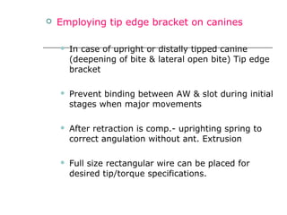  Employing tip edge bracket on canines
 In case of upright or distally tipped canine
(deepening of bite & lateral open bite) Tip edge
bracket
 Prevent binding between AW & slot during initial
stages when major movements
 After retraction is comp.- uprighting spring to
correct angulation without ant. Extrusion
 Full size rectangular wire can be placed for
desired tip/torque specifications.
 