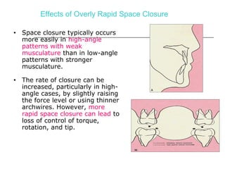 Effects of Overly Rapid Space Closure
• Space closure typically occurs
more easily in high-angle
patterns with weak
musculature than in low-angle
patterns with stronger
musculature.
• The rate of closure can be
increased, particularly in high-
angle cases, by slightly raising
the force level or using thinner
archwires. However, more
rapid space closure can lead to
loss of control of torque,
rotation, and tip.
 