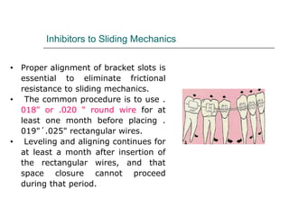 Inhibitors to Sliding Mechanics
• Proper alignment of bracket slots is
essential to eliminate frictional
resistance to sliding mechanics.
• The common procedure is to use .
018" or .020 " round wire for at
least one month before placing .
019"´.025" rectangular wires.
• Leveling and aligning continues for
at least a month after insertion of
the rectangular wires, and that
space closure cannot proceed
during that period.
 