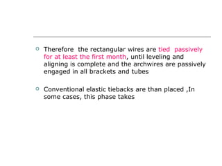  Therefore the rectangular wires are tied passively
for at least the first month, until leveling and
aligning is complete and the archwires are passively
engaged in all brackets and tubes
 Conventional elastic tiebacks are than placed ,In
some cases, this phase takes three months.
 