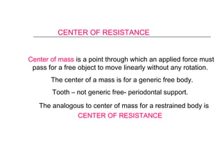 CENTER OF RESISTANCE
Center of mass is a point through which an applied force must
pass for a free object to move linearly without any rotation.
The center of a mass is for a generic free body.
Tooth – not generic free- periodontal support.
The analogous to center of mass for a restrained body is
CENTER OF RESISTANCE
 