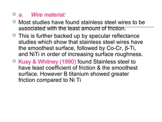  a.     Wire material:
 Most studies have found stainless steel wires to be
associated with the least amount of friction.
 This is further backed up by specular reflectance
studies which show that stainless steel wires have
the smoothest surface, followed by Co-Cr, β-Ti,
and NiTi in order of increasing surface roughness.
 Kusy & Whitney (1990) found Stainless steel to
have least coefficient of friction & the smoothest
surface. However B titanium showed greater
friction compared to Ni Ti
 