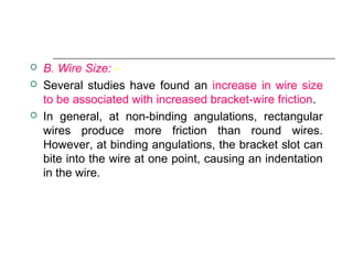  B. Wire Size: -
 Several studies have found an increase in wire size
to be associated with increased bracket-wire friction.
 In general, at non-binding angulations, rectangular
wires produce more friction than round wires.
However, at binding angulations, the bracket slot can
bite into the wire at one point, causing an indentation
in the wire.
 