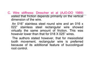 C. Wire stiffness: Drescher et al (AJO-DO 1989)
stated that friction depends primarily on the vertical
dimension of the wire.
An 016” stainless steel round wire and an 016 x
022” stainless steel rectangular wire showed
virtually the same amount of friction. This was
however lower than that for 018 X 025” wires.
The authors stated however, that for mesiodistal
tooth movement, rectangular wire is preferred
because of its additional feature of buccolingual
root control.
 