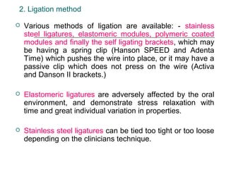 2. Ligation method
 Various methods of ligation are available: - stainless
steel ligatures, elastomeric modules, polymeric coated
modules and finally the self ligating brackets, which may
be having a spring clip (Hanson SPEED and Adenta
Time) which pushes the wire into place, or it may have a
passive clip which does not press on the wire (Activa
and Danson II brackets.)
 Elastomeric ligatures are adversely affected by the oral
environment, and demonstrate stress relaxation with
time and great individual variation in properties.
 Stainless steel ligatures can be tied too tight or too loose
depending on the clinicians technique.
 