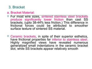 3. Bracket
a. Bracket Material:
 For most wire sizes, sintered stainless steel brackets
produce significantly lower friction than cast SS
brackets. (upto 38-44% less friction.) This difference in
frictional forces could be attributed to smoother
surface texture of sintered SS material.
 Ceramic brackets, in spite of their superior esthetics,
have frictional properties far inferior to stainless steel.
Highly magnified views have revealed numerous
generalized small indentations in the ceramic bracket
slot, while SS brackets appear relatively smooth
 