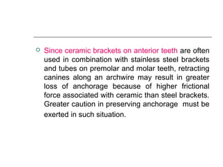  Since ceramic brackets on anterior teeth are often
used in combination with stainless steel brackets
and tubes on premolar and molar teeth, retracting
canines along an archwire may result in greater
loss of anchorage because of higher frictional
force associated with ceramic than steel brackets.
Greater caution in preserving anchorage must be
exerted in such situation.
 
