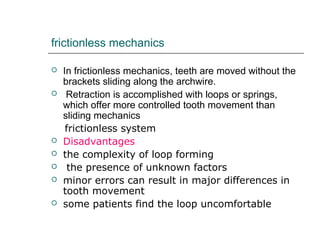 frictionless mechanics
 In frictionless mechanics, teeth are moved without the
brackets sliding along the archwire.
 Retraction is accomplished with loops or springs,
which offer more controlled tooth movement than
sliding mechanics
frictionless system
 Disadvantages
 the complexity of loop forming
 the presence of unknown factors
 minor errors can result in major differences in
tooth movement
 some patients find the loop uncomfortable
 