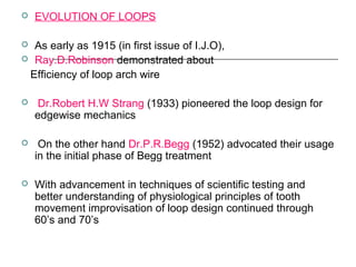  EVOLUTION OF LOOPS
 As early as 1915 (in first issue of I.J.O),
 Ray.D.Robinson demonstrated about
Efficiency of loop arch wire
 Dr.Robert H.W Strang (1933) pioneered the loop design for
edgewise mechanics
 On the other hand Dr.P.R.Begg (1952) advocated their usage
in the initial phase of Begg treatment
 With advancement in techniques of scientific testing and
better understanding of physiological principles of tooth
movement improvisation of loop design continued through
60’s and 70’s
 