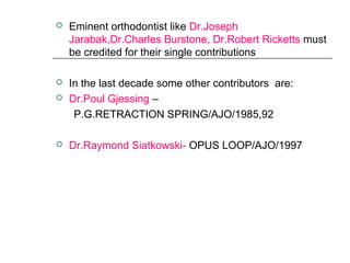  Eminent orthodontist like Dr.Joseph
Jarabak,Dr.Charles Burstone, Dr.Robert Ricketts must
be credited for their single contributions
 In the last decade some other contributors are:
 Dr.Poul Gjessing –
P.G.RETRACTION SPRING/AJO/1985,92
 Dr.Raymond Siatkowski- OPUS LOOP/AJO/1997
 