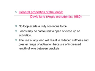  General properties of the loops:
David lane (Angle orthodontist 1980)
 No loop exerts a truly continous force.
 Loops may be contoured to open or close up on
activation.
 The use of any loop will result in reduced stiffness and
greater range of activation because of increased
length of wire between brackets.
 