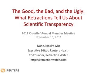 The Good, the Bad, and the Ugly:
 What Retractions Tell Us About
     Scientific Transparency
    2011 CrossRef Annual Member Meeting
              November 15, 2011

              Ivan Oransky, MD
       Executive Editor, Reuters Health
        Co-Founder, Retraction Watch
         http://retractionwatch.com
 