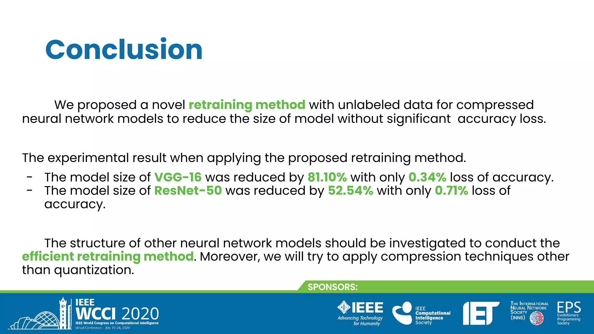Conclusion
We proposed a novel retraining method with unlabeled data for compressed
neural network models to reduce the size of model without significant accuracy loss.
The experimental result when applying the proposed retraining method.
- The model size of VGG-16 was reduced by 81.10% with only 0.34% loss of accuracy.
- The model size of ResNet-50 was reduced by 52.54% with only 0.71% loss of
accuracy.
The structure of other neural network models should be investigated to conduct the
efficient retraining method. Moreover, we will try to apply compression techniques other
than quantization.
 
