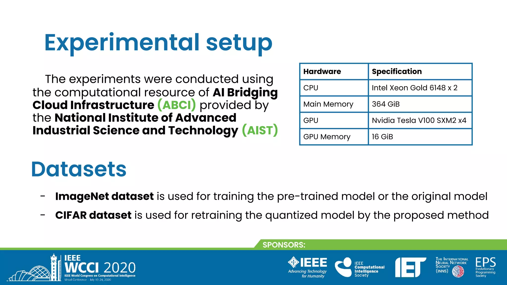 Experimental setup
The experiments were conducted using
the computational resource of AI Bridging
Cloud Infrastructure (ABCI) provided by
the National Institute of Advanced
Industrial Science and Technology (AIST)
Hardware Specification
CPU Intel Xeon Gold 6148 x 2
Main Memory 364 GiB
GPU Nvidia Tesla V100 SXM2 x4
GPU Memory 16 GiB
Datasets
- ImageNet dataset is used for training the pre-trained model or the original model
- CIFAR dataset is used for retraining the quantized model by the proposed method
 