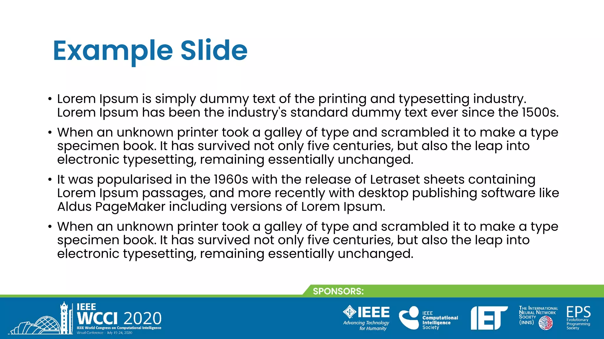 Example Slide
• Lorem Ipsum is simply dummy text of the printing and typesetting industry.
Lorem Ipsum has been the industry's standard dummy text ever since the 1500s.
• When an unknown printer took a galley of type and scrambled it to make a type
specimen book. It has survived not only five centuries, but also the leap into
electronic typesetting, remaining essentially unchanged.
• It was popularised in the 1960s with the release of Letraset sheets containing
Lorem Ipsum passages, and more recently with desktop publishing software like
Aldus PageMaker including versions of Lorem Ipsum.
• When an unknown printer took a galley of type and scrambled it to make a type
specimen book. It has survived not only five centuries, but also the leap into
electronic typesetting, remaining essentially unchanged.
 
