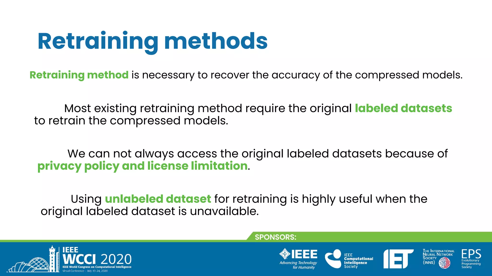 Retraining methods
We can not always access the original labeled datasets because of
privacy policy and license limitation.
Retraining method is necessary to recover the accuracy of the compressed models.
Most existing retraining method require the original labeled datasets
to retrain the compressed models.
Using unlabeled dataset for retraining is highly useful when the
original labeled dataset is unavailable.
 