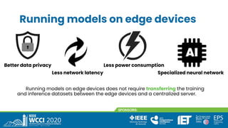 Running models on edge devices
Running models on edge devices does not require transferring the training
and inference datasets between the edge devices and a centralized server.
Better data privacy
Less network latency
Less power consumption
Specialized neural network
 
