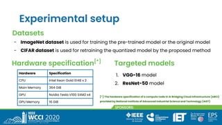 Experimental setup
Hardware Specification
CPU Intel Xeon Gold 6148 x 2
Main Memory 364 GiB
GPU Nvidia Tesla V100 SXM2 x4
GPU Memory 16 GiB
Datasets
- ImageNet dataset is used for training the pre-trained model or the original model
- CIFAR dataset is used for retraining the quantized model by the proposed method
Hardware specification[*]
Targeted models
1. VGG-16 model
2. ResNet-50 model
[*] The hardware specification of a compute node in AI Bridging Cloud Infrastructure (ABCI)
provided by National Institute of Advanced Industrial Science and Technology (AIST)
 