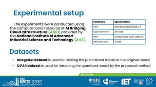 Experimental setup
The experiments were conducted using
the computational resource of AI Bridging
Cloud Infrastructure (ABCI) provided by
the National Institute of Advanced
Industrial Science and Technology (AIST)
Hardware Specification
CPU Intel Xeon Gold 6148 x 2
Main Memory 364 GiB
GPU Nvidia Tesla V100 SXM2 x4
GPU Memory 16 GiB
Datasets
- ImageNet dataset is used for training the pre-trained model or the original model
- CIFAR dataset is used for retraining the quantized model by the proposed method
 