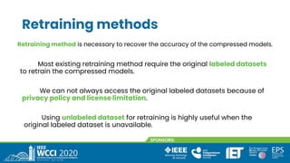 Retraining methods
We can not always access the original labeled datasets because of
privacy policy and license limitation.
Retraining method is necessary to recover the accuracy of the compressed models.
Most existing retraining method require the original labeled datasets
to retrain the compressed models.
Using unlabeled dataset for retraining is highly useful when the
original labeled dataset is unavailable.
 