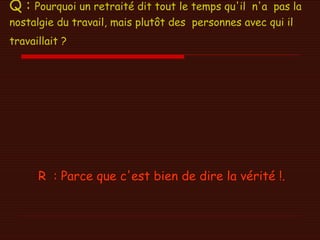 Q :  Pourquoi un retraité dit tout le temps qu'il  n'a  pas la nostalgie du travail, mais plutôt des  personnes avec qui il travaillait ?   R  : Parce que c'est bien de dire la vérité !.   