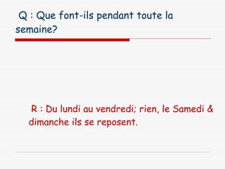  Q : Que font-ils pendant toute la semaine?   R : Du lundi au vendredi; rien, le Samedi & dimanche ils se reposent.   