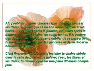 Ah, j'oubliais... après chaque repas il faut se brosser
les dents, à moins que ce ne soit après l'activia et les
fibres .... les dents après la pomme, les dents après la
banane, les dents et ainsi de suite, tant qu'il te restera
des dents, mais toujours sans oublier de se passer le
fil dentaire, de se masser les gencives et de se rincer la
bouche à l' Hextril ...
 
C'est finalement préférable d'installer ta chaîne stéréo
dans la salle de bain parce qu'avec l'eau, les fibres et
les dents, tu devras y passer une paire d'heures chaque
jour.

 