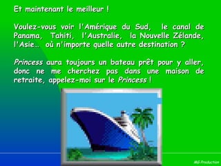 Et maintenant le meilleur ! Voulez-vous voir l'Amérique du Sud,  le canal de Panama,  Tahiti,  l'Australie,  la Nouvelle Zélande, l'Asie…  où n'importe quelle autre destination ? Princess  aura toujours un bateau prêt pour y aller, donc ne me cherchez pas dans une maison de retraite, appelez-moi sur le  Princess  !  